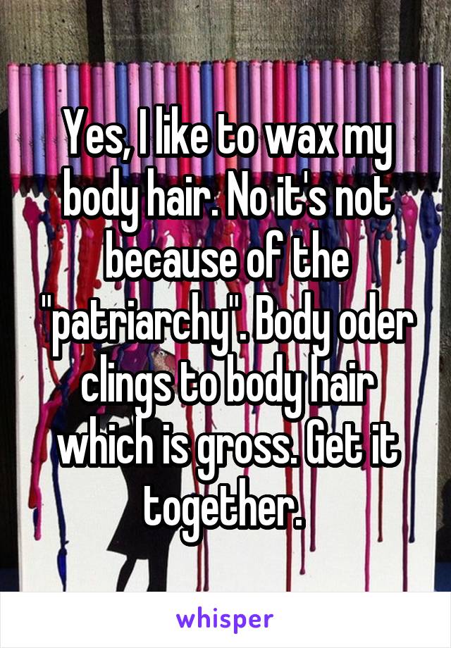Yes, I like to wax my body hair. No it's not because of the "patriarchy". Body oder clings to body hair which is gross. Get it together. 