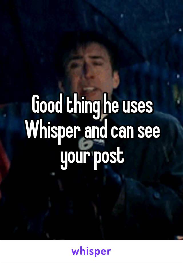 Good thing he uses Whisper and can see your post