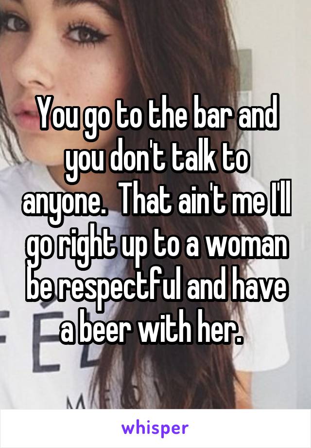 You go to the bar and you don't talk to anyone.  That ain't me I'll go right up to a woman be respectful and have a beer with her.  