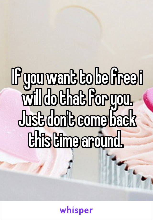 If you want to be free i will do that for you. Just don't come back this time around. 