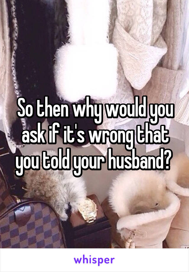 So then why would you ask if it's wrong that you told your husband? 