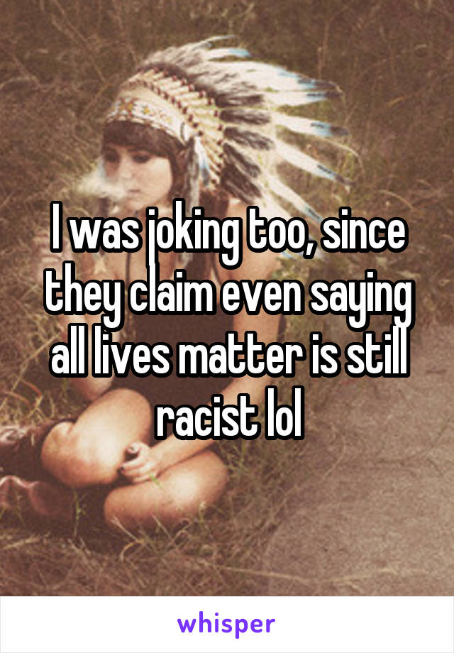 I was joking too, since they claim even saying all lives matter is still racist lol