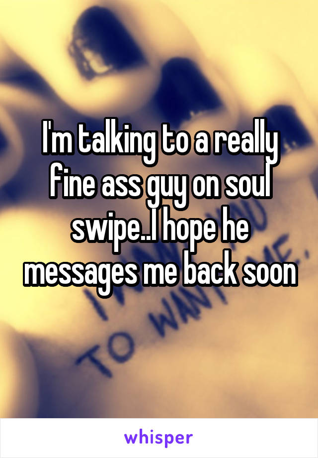 I'm talking to a really fine ass guy on soul swipe..I hope he messages me back soon 