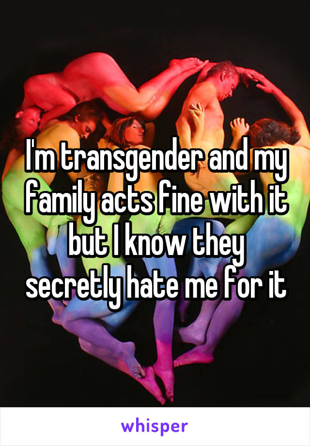 I'm transgender and my family acts fine with it but I know they secretly hate me for it