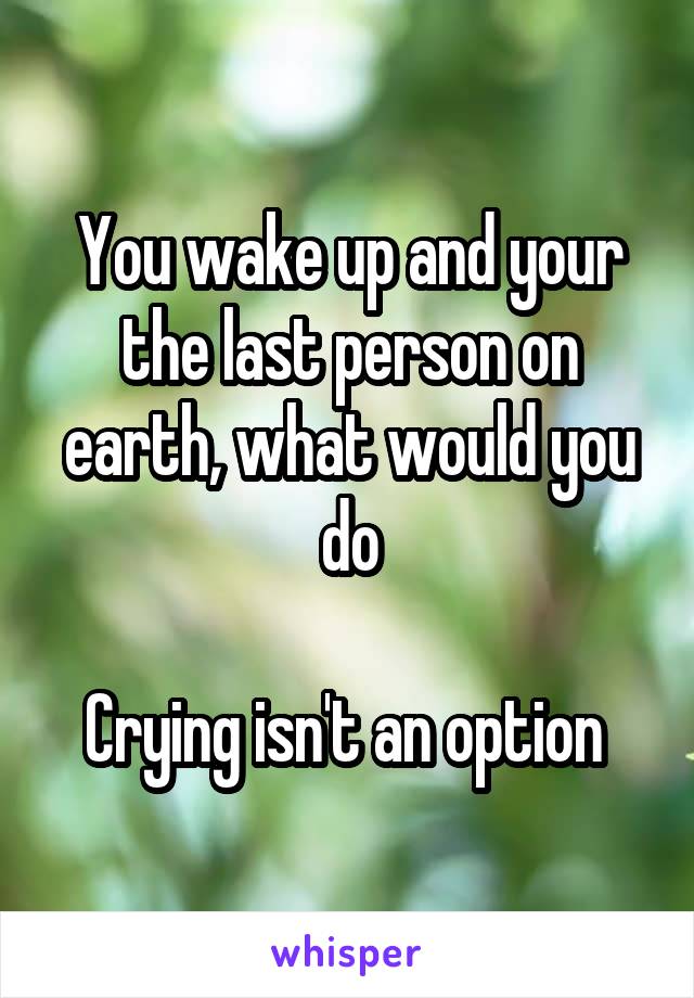You wake up and your the last person on earth, what would you do

Crying isn't an option 