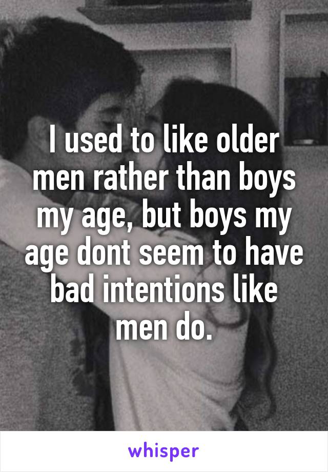 I used to like older men rather than boys my age, but boys my age dont seem to have bad intentions like men do.