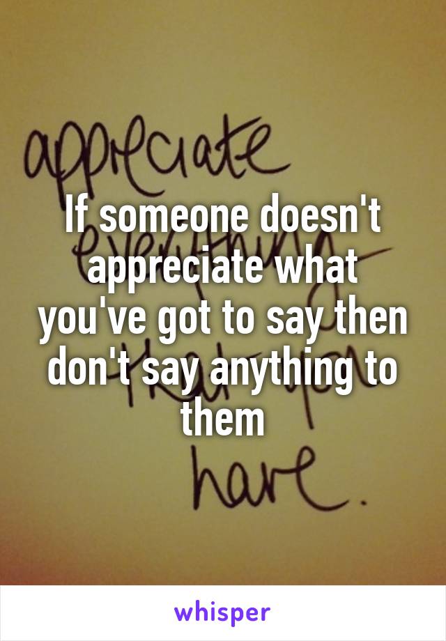 If someone doesn't appreciate what you've got to say then don't say anything to them