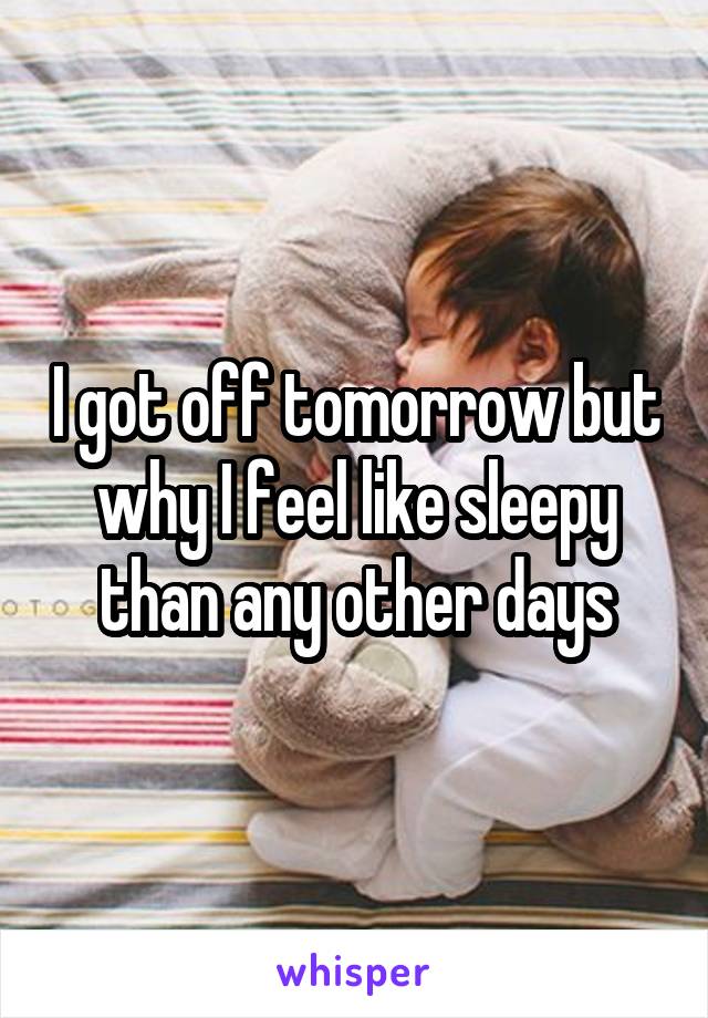 I got off tomorrow but why I feel like sleepy than any other days