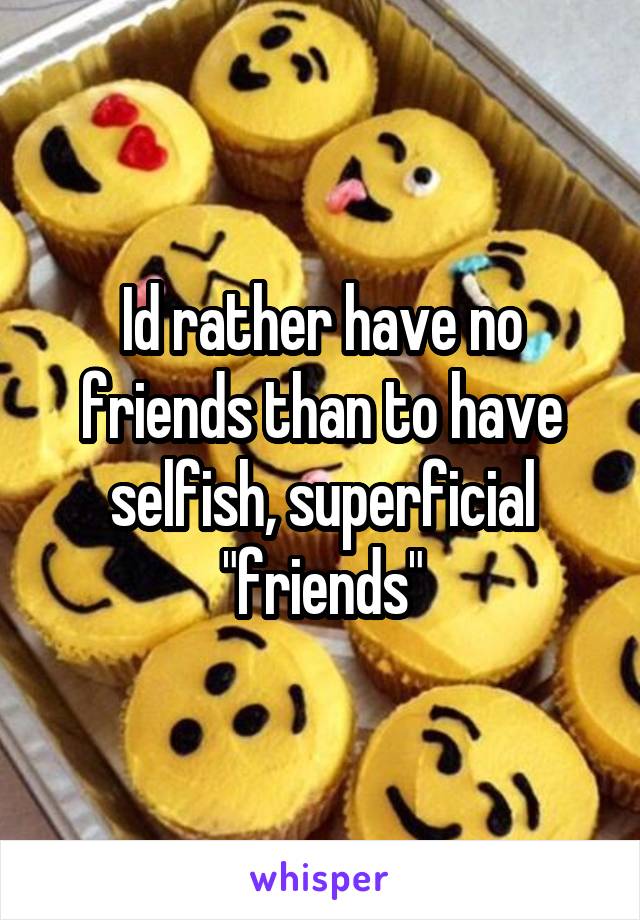Id rather have no friends than to have selfish, superficial "friends"