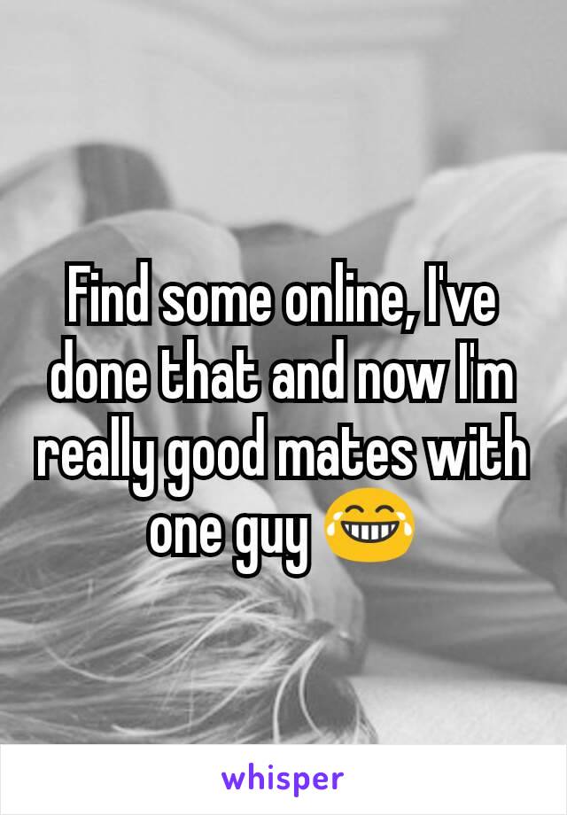 Find some online, I've done that and now I'm really good mates with one guy 😂