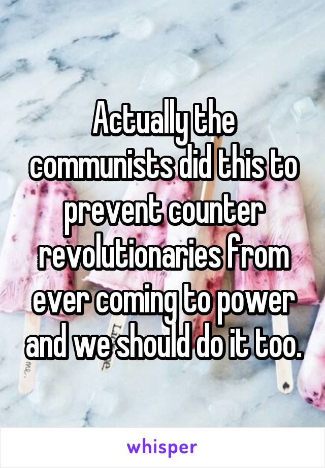 Actually the communists did this to prevent counter revolutionaries from ever coming to power and we should do it too.