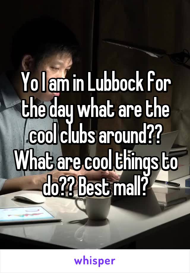 Yo I am in Lubbock for the day what are the cool clubs around?? What are cool things to do?? Best mall?