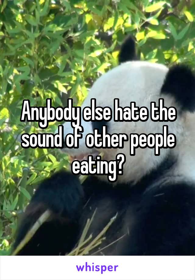 Anybody else hate the sound of other people eating?