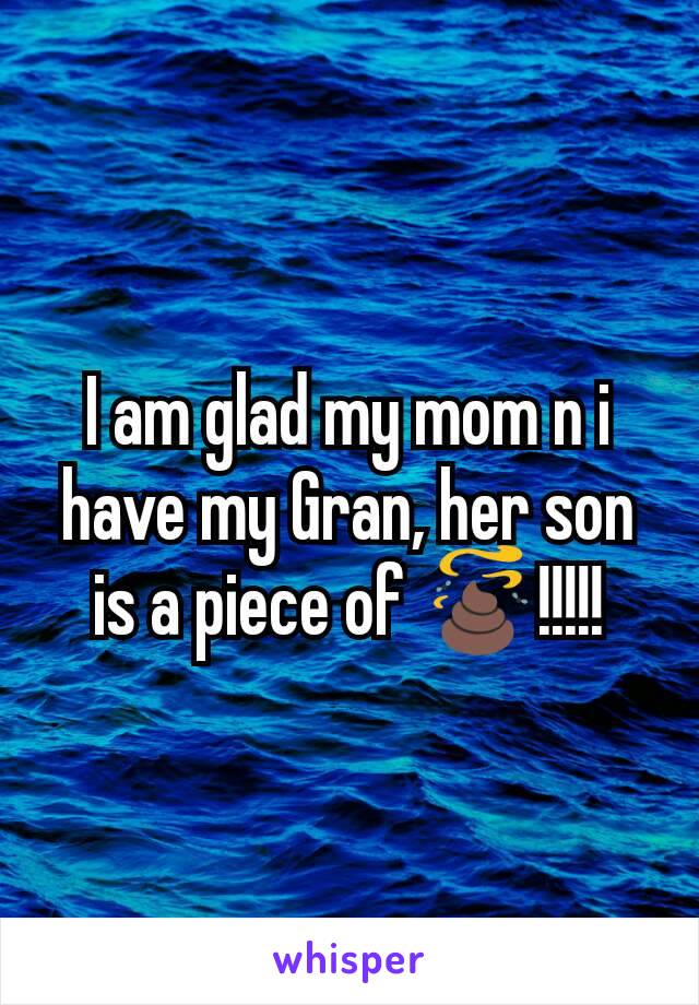 I am glad my mom n i have my Gran, her son is a piece of 💩!!!!!