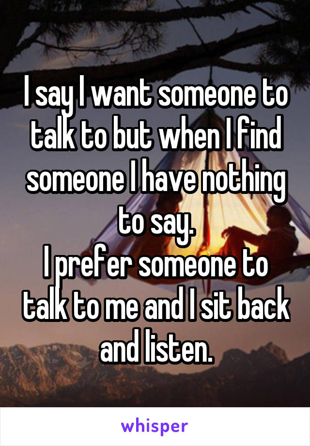 I say I want someone to talk to but when I find someone I have nothing to say.
I prefer someone to talk to me and I sit back and listen.