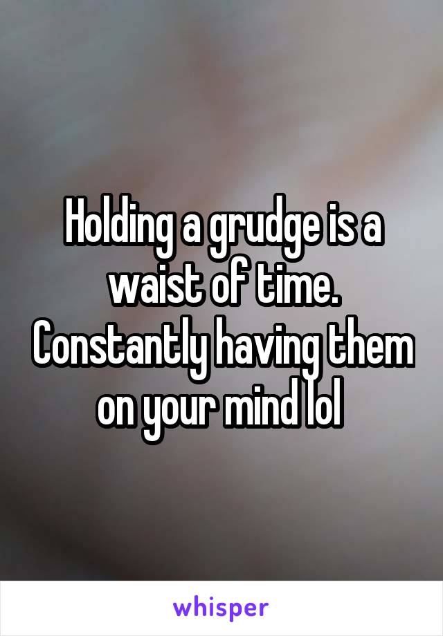 Holding a grudge is a waist of time. Constantly having them on your mind lol 