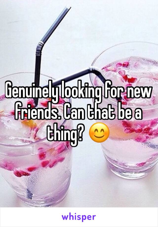 Genuinely looking for new friends. Can that be a thing? 😊