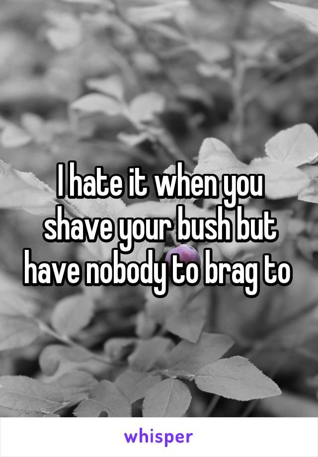 I hate it when you shave your bush but have nobody to brag to 
