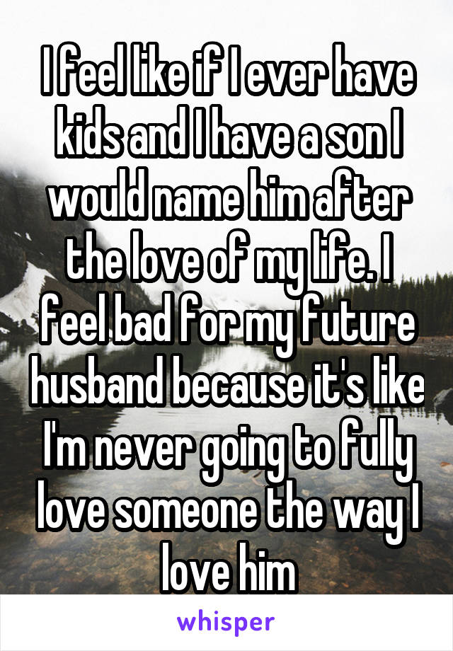 I feel like if I ever have kids and I have a son I would name him after the love of my life. I feel bad for my future husband because it's like I'm never going to fully love someone the way I love him