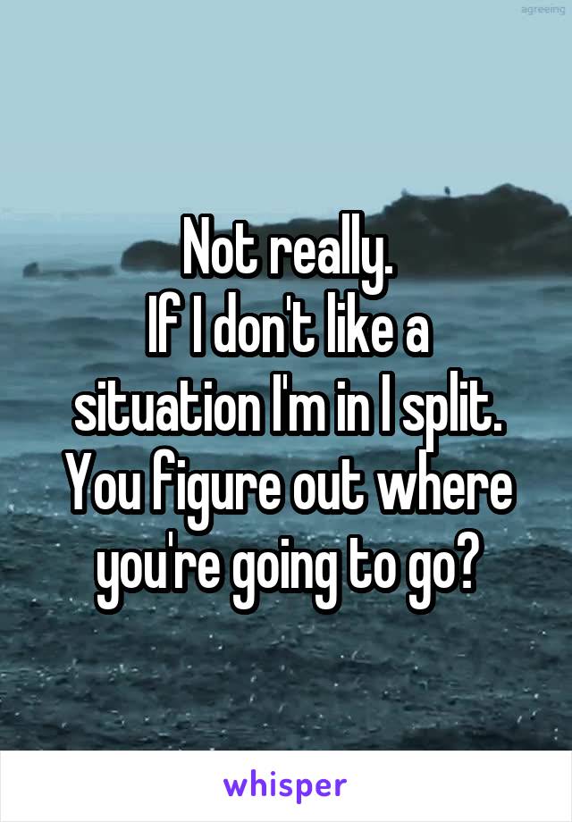 Not really.
If I don't like a situation I'm in I split.
You figure out where you're going to go?