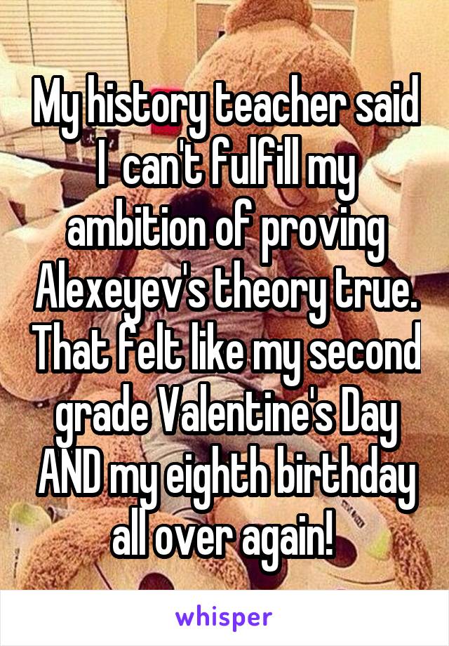 My history teacher said I  can't fulfill my ambition of proving Alexeyev's theory true. That felt like my second grade Valentine's Day AND my eighth birthday all over again! 