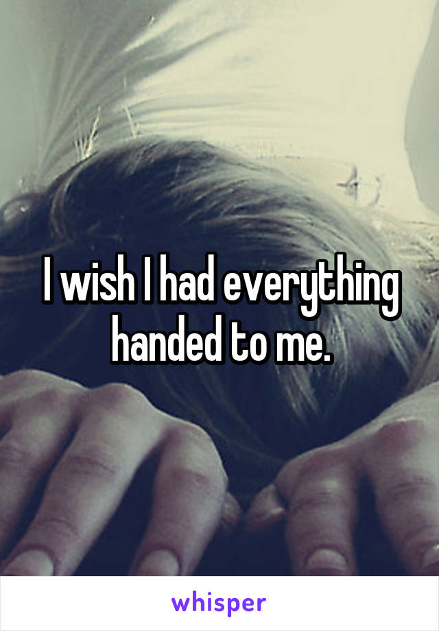 I wish I had everything handed to me.
