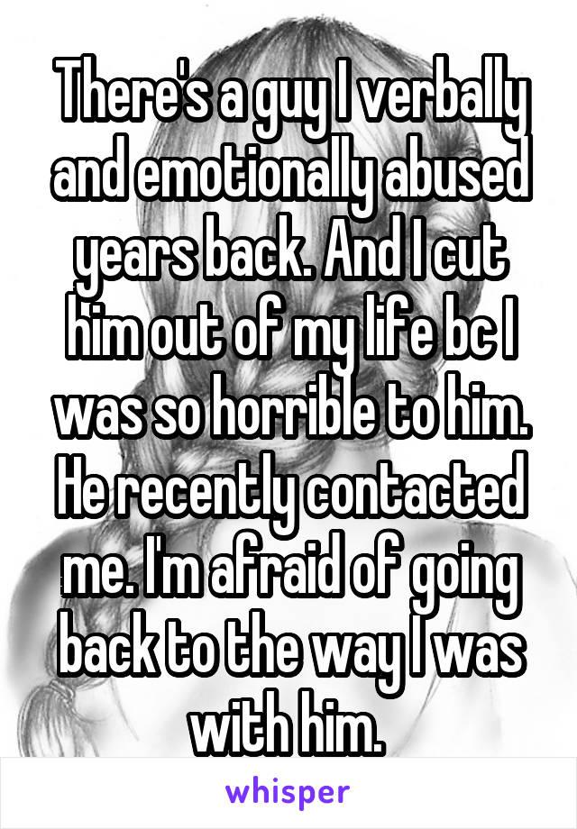 There's a guy I verbally and emotionally abused years back. And I cut him out of my life bc I was so horrible to him. He recently contacted me. I'm afraid of going back to the way I was with him. 