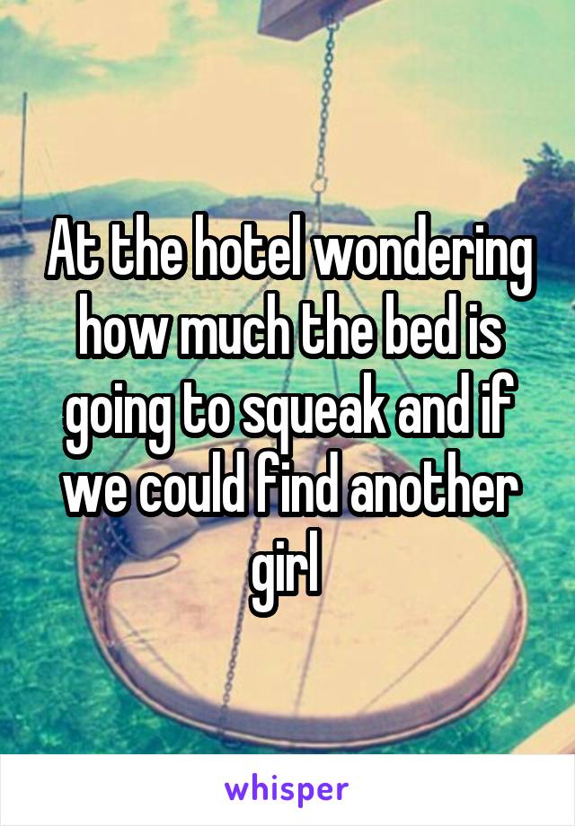 At the hotel wondering how much the bed is going to squeak and if we could find another girl 