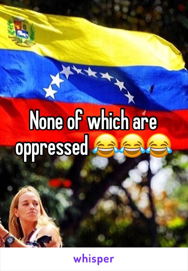 None of which are oppressed 😂😂😂