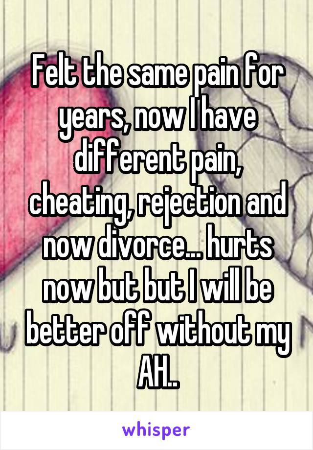 Felt the same pain for years, now I have different pain, cheating, rejection and now divorce... hurts now but but I will be better off without my AH..