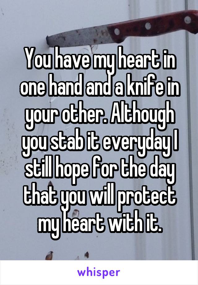 You have my heart in one hand and a knife in your other. Although you stab it everyday I still hope for the day that you will protect my heart with it.