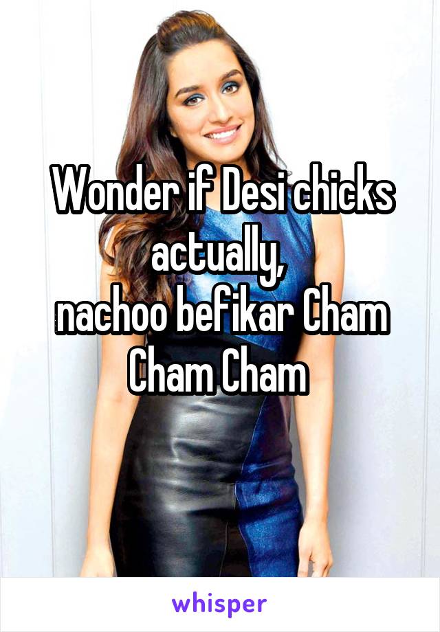 Wonder if Desi chicks actually, 
nachoo befikar Cham Cham Cham 
