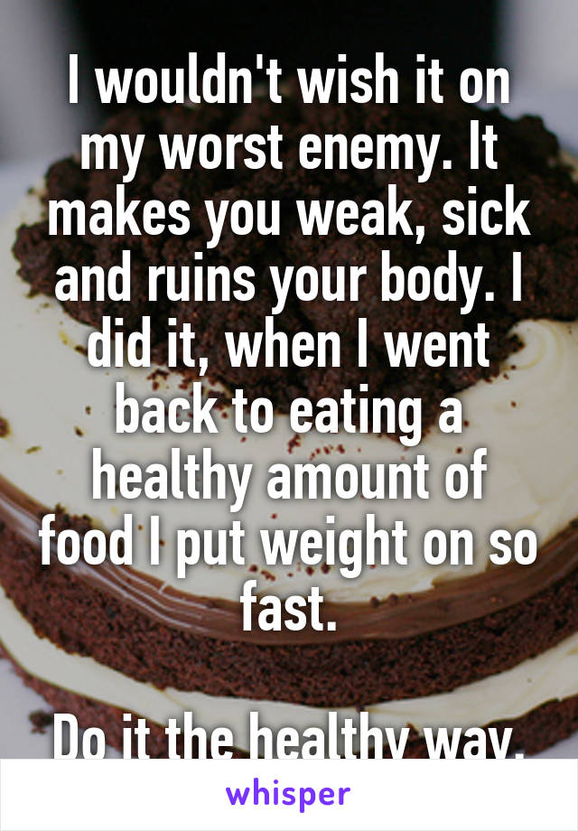 I wouldn't wish it on my worst enemy. It makes you weak, sick and ruins your body. I did it, when I went back to eating a healthy amount of food I put weight on so fast.

Do it the healthy way.