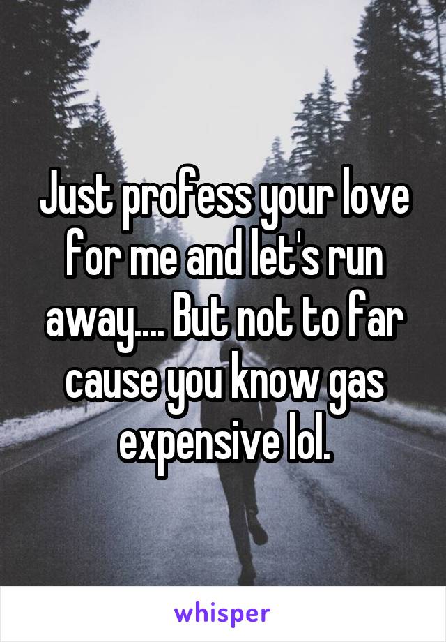 Just profess your love for me and let's run away.... But not to far cause you know gas expensive lol.