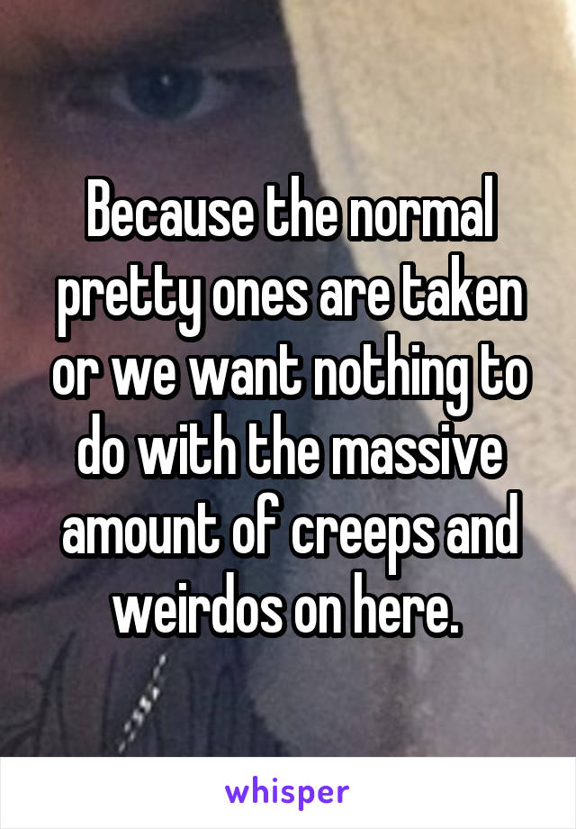 Because the normal pretty ones are taken or we want nothing to do with the massive amount of creeps and weirdos on here. 