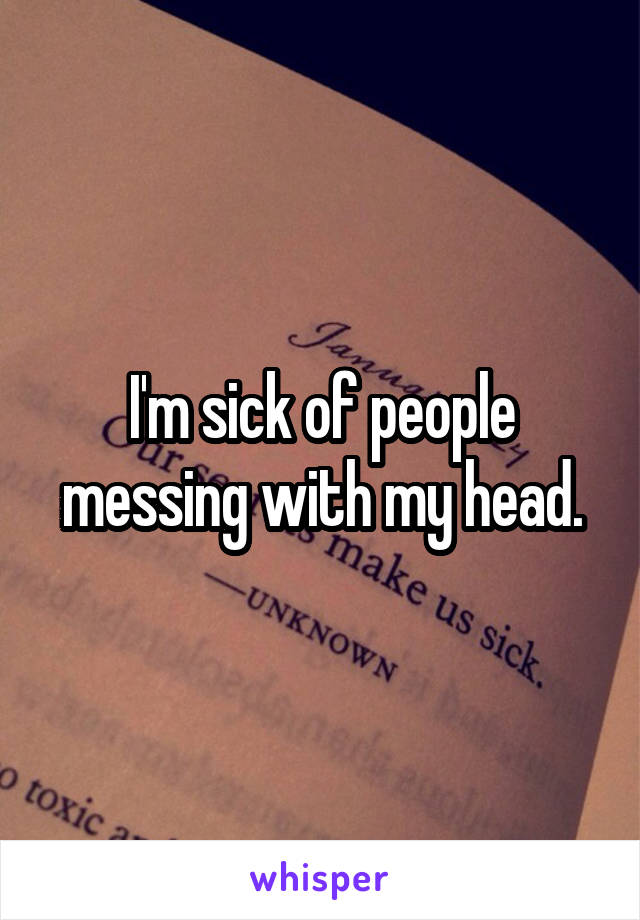 I'm sick of people messing with my head.