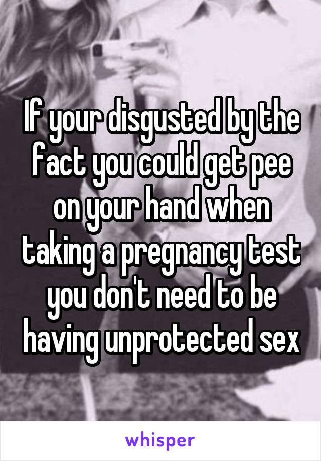 If your disgusted by the fact you could get pee on your hand when taking a pregnancy test you don't need to be having unprotected sex