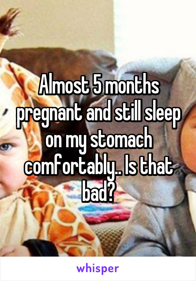 Almost 5 months pregnant and still sleep on my stomach comfortably.. Is that bad?