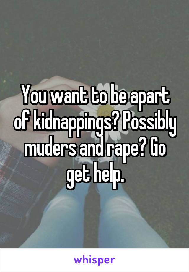 You want to be apart of kidnappings? Possibly muders and rape? Go get help.