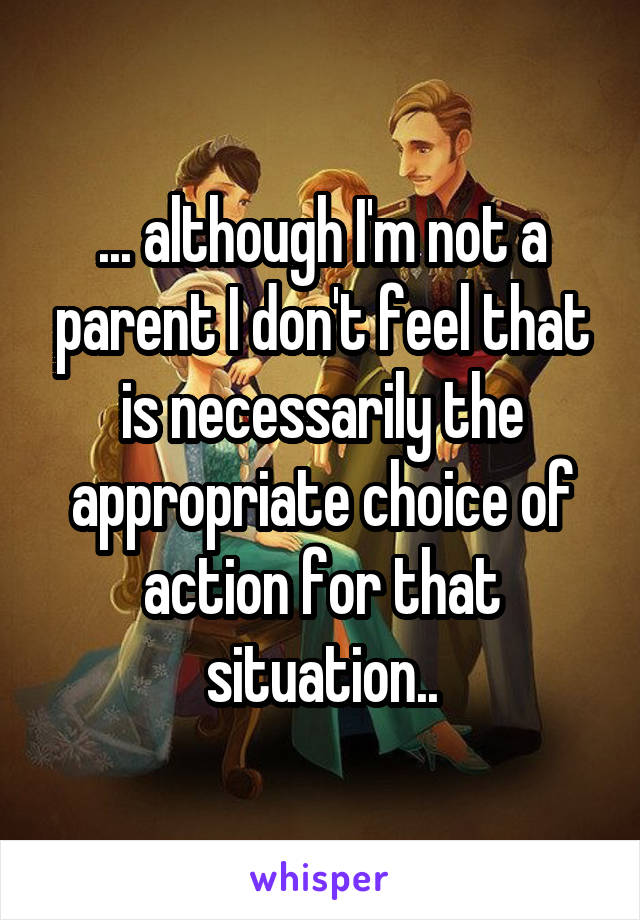 ... although I'm not a parent I don't feel that is necessarily the appropriate choice of action for that situation..