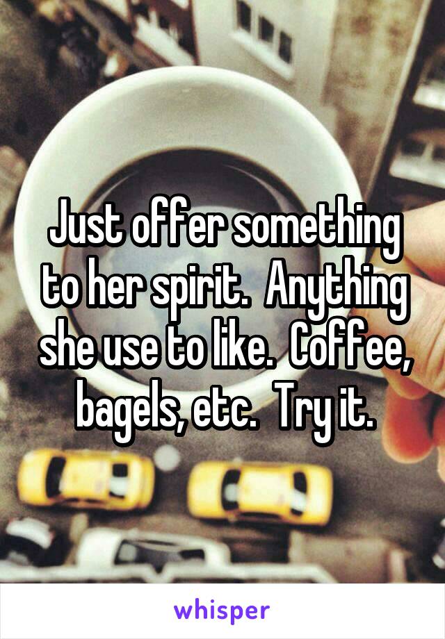 Just offer something to her spirit.  Anything she use to like.  Coffee, bagels, etc.  Try it.