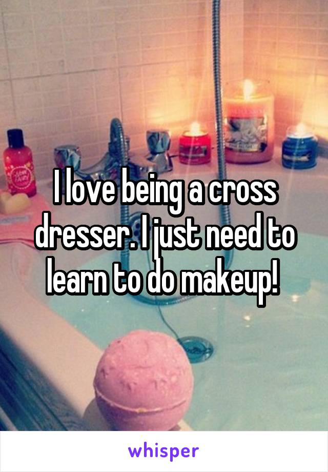 I love being a cross dresser. I just need to learn to do makeup! 