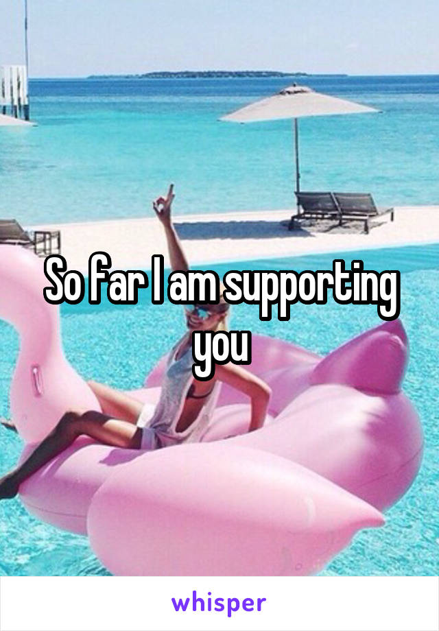 So far I am supporting you
