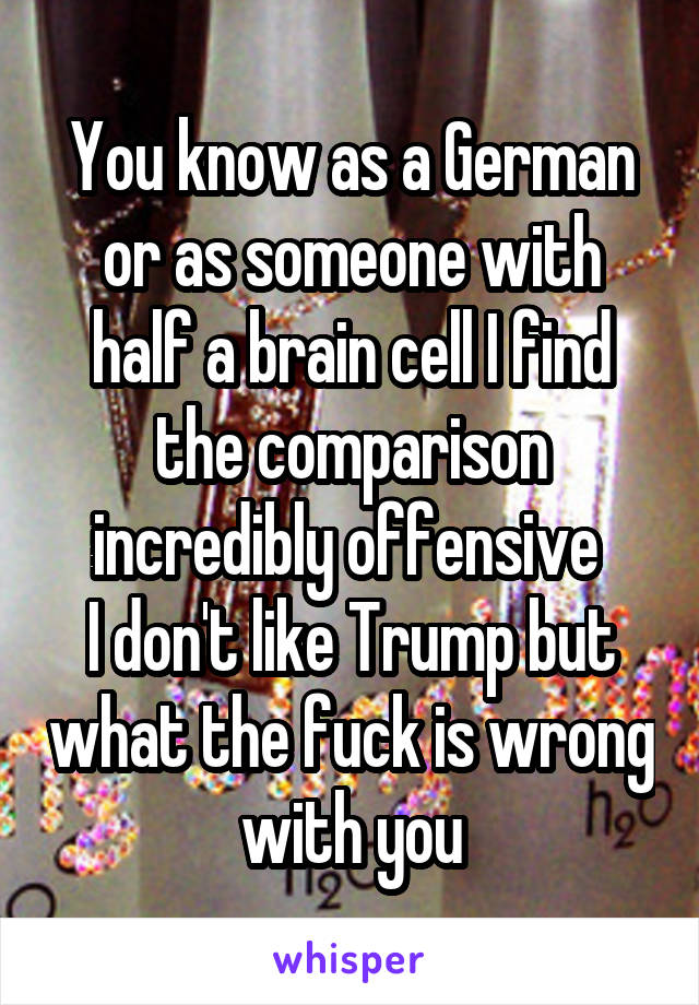 You know as a German or as someone with half a brain cell I find the comparison incredibly offensive 
I don't like Trump but what the fuck is wrong with you