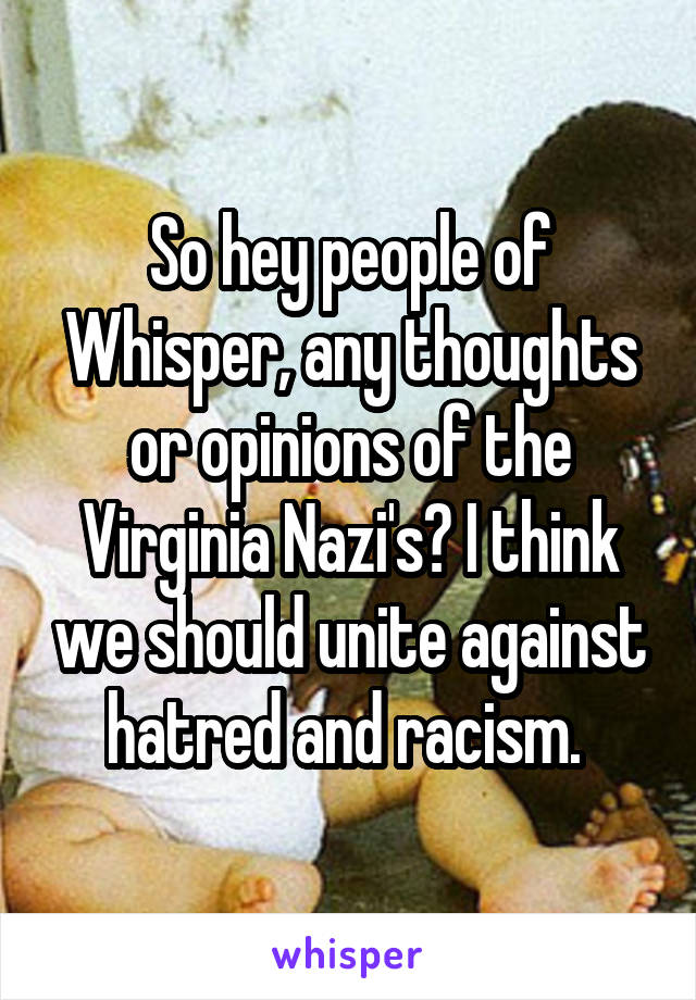 So hey people of Whisper, any thoughts or opinions of the Virginia Nazi's? I think we should unite against hatred and racism. 