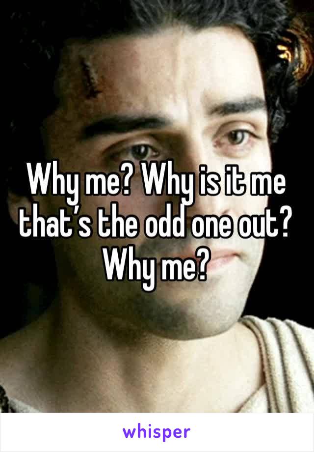 Why me? Why is it me that’s the odd one out? Why me?