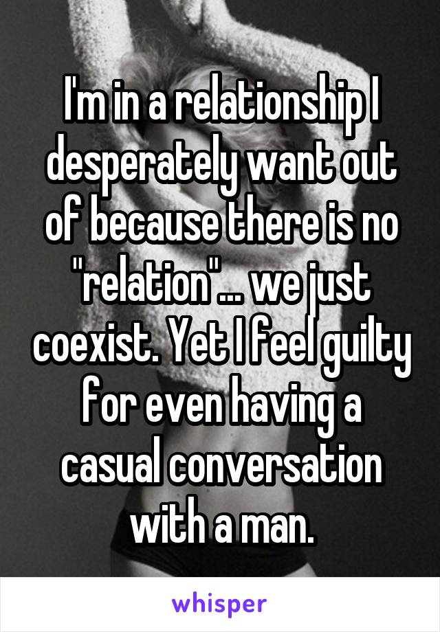 I'm in a relationship I desperately want out of because there is no "relation"... we just coexist. Yet I feel guilty for even having a casual conversation with a man.