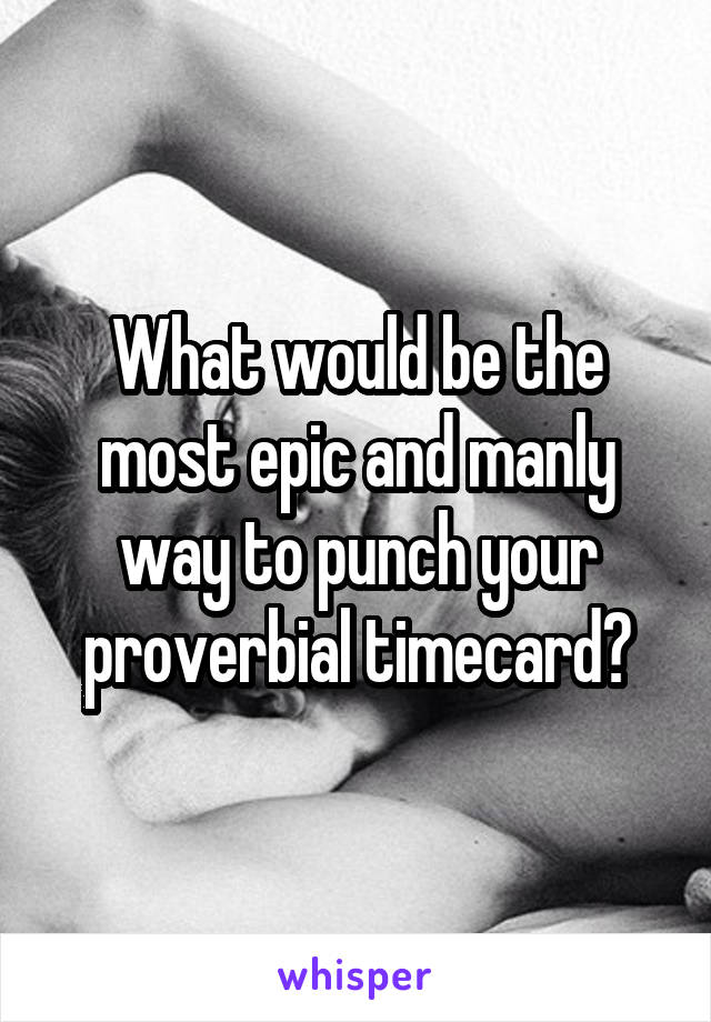 What would be the most epic and manly way to punch your proverbial timecard?