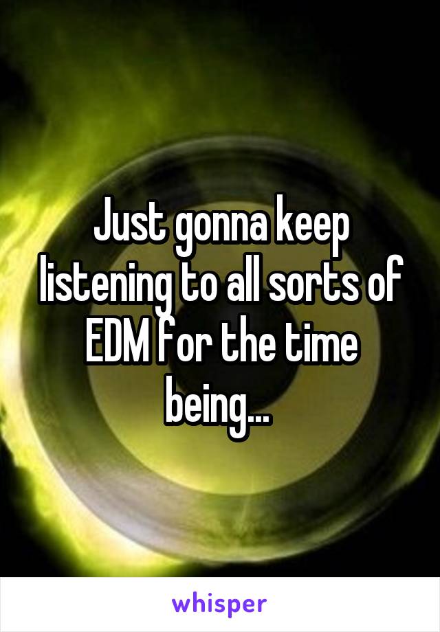 Just gonna keep listening to all sorts of EDM for the time being... 