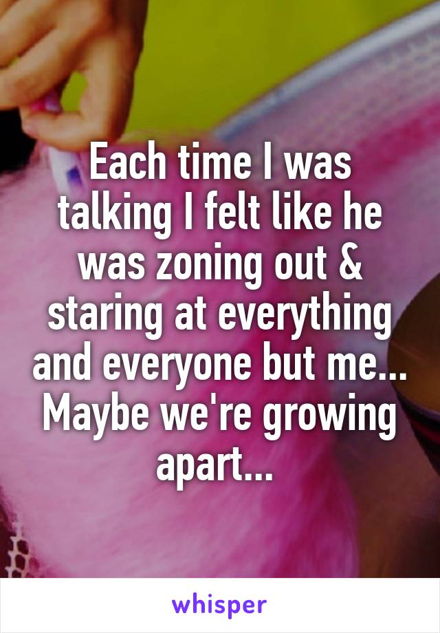 Each time I was talking I felt like he was zoning out & staring at everything and everyone but me... Maybe we're growing apart... 